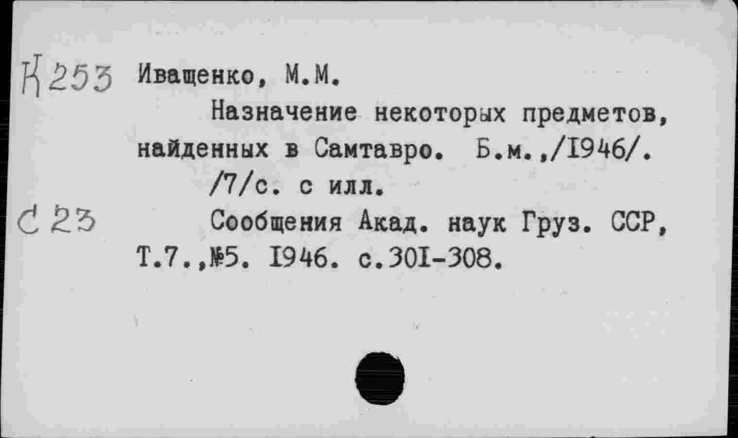 ﻿1^253 Иващенко, М.М.
Назначение некоторых предметов, найденных в Самтавро. Б.м.,/1946/.
/7/с. с илл.
Č £5 Сообщения Акад, наук Груз. ССР, Т.7.,№5. 1946. с.301-308.